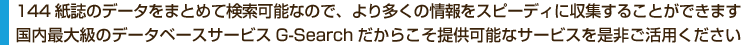 144紙誌のデータをまとめて検索可能なので、より多くの情報をスピーディに収集することができます。国内最大級のデータベースサービスG-Searchだからこそ提供可能なサービスを是非ご活用ください