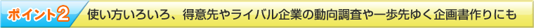 ポイント２　使い方いろいろ、得意先やライバル企業の動向調査や一歩先行く企画書作りにも