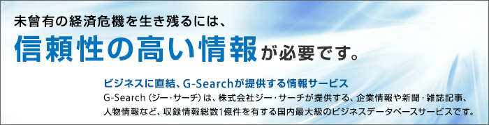 未曾有の経済危機を生き残るには、信頼性の高い情報が必要です。ビジネスに直結、G-Searchが提供する情報サービス。G-Search(ジー・サーチ)は、株式会社ジー・サーチが提供する、企業情報や新聞・雑誌記事、人物情報など、収録情報総数1億件を有する国内最大級のビジネスデータベースサービスです。